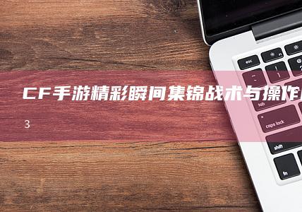 CF手游精彩瞬间集锦：战术与操作的高手对决